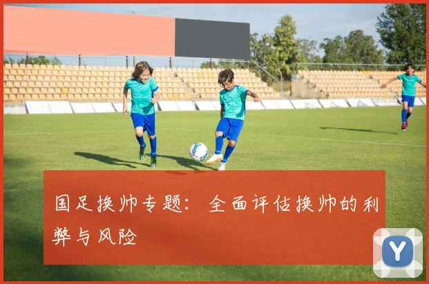 国足换帅专题：全面评估换帅的利弊与风险