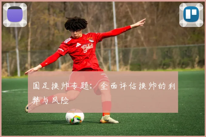 国足换帅专题:全面评估换帅的利弊与风险
